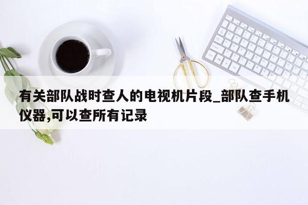 有关部队战时查人的电视机片段_部队查手机仪器,可以查所有记录