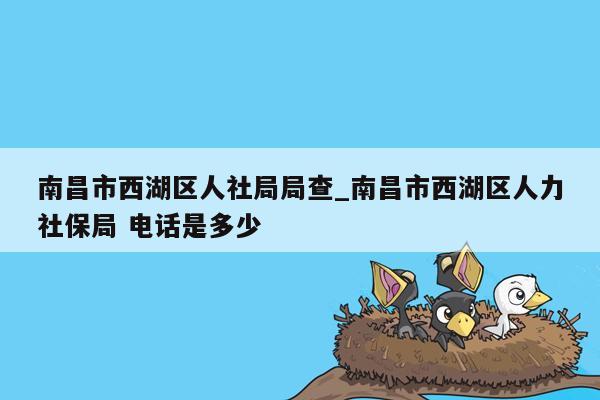 南昌市西湖区人社局局查_南昌市西湖区人力社保局 电话是多少