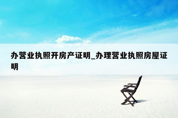 办营业执照开房产证明_办理营业执照房屋证明
