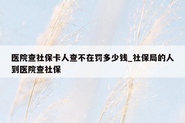 医院查社保卡人查不在罚多少钱_社保局的人到医院查社保