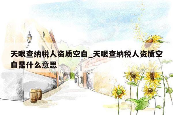 天眼查纳税人资质空白_天眼查纳税人资质空白是什么意思