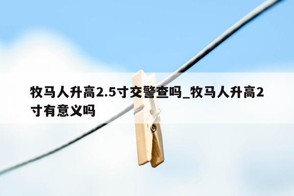 牧马人升高2.5寸交警查吗_牧马人升高2寸有意义吗