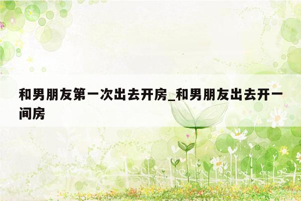 和男朋友第一次出去开房_和男朋友出去开一间房