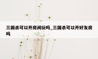 三国杀可以开房间玩吗_三国杀可以开好友房吗