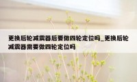 更换后轮减震器后要做四轮定位吗_更换后轮减震器需要做四轮定位吗