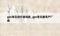 gps定位仪行业动态_gps定位器生产厂商
