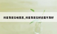 抖音发定位啥意思_抖音发定位好还是不发好