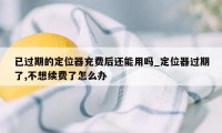 已过期的定位器充费后还能用吗_定位器过期了,不想续费了怎么办