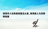 湘潭市人社局查档案怎么查_湘潭县人力资源网档案