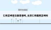 仁和正畸定位器靠谱吗_北京仁和医院正畸科