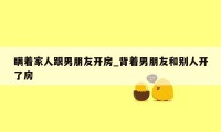 瞒着家人跟男朋友开房_背着男朋友和别人开了房
