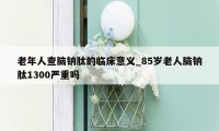 老年人查脑钠肽的临床意义_85岁老人脑钠肽1300严重吗