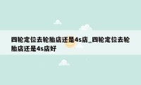 四轮定位去轮胎店还是4s店_四轮定位去轮胎店还是4s店好