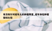 有没有针对老年人的肿瘤筛查_老年体检肿瘤指标化验