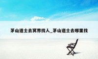 茅山道士去冥界找人_茅山道士去哪里找