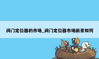 阀门定位器的市场_阀门定位器市场前景如何