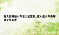 查人做哪趟火车怎么能查到_查人坐火车去哪里了怎么查