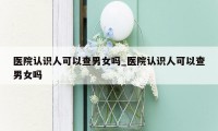 医院认识人可以查男女吗_医院认识人可以查男女吗