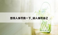 想找人体罚我一下_请人体罚自己