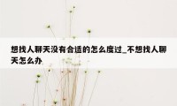 想找人聊天没有合适的怎么度过_不想找人聊天怎么办