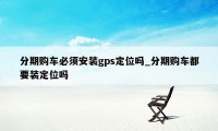 分期购车必须安装gps定位吗_分期购车都要装定位吗