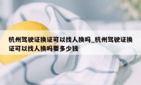 杭州驾驶证换证可以找人换吗_杭州驾驶证换证可以找人换吗要多少钱