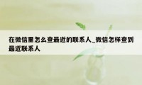 在微信里怎么查最近的联系人_微信怎样查到最近联系人