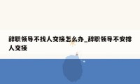 辞职领导不找人交接怎么办_辞职领导不安排人交接