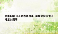 苹果12定位不对怎么回事_苹果定位位置不对怎么回事