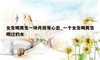 女生喝男生一块开房等心态_一个女生喝男生喝过的水