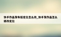 快手作品发布后定位怎么改_快手发作品怎么修改定位
