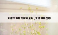 天津市温泉开房安全吗_天津温泉在哪
