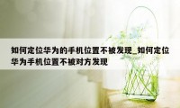 如何定位华为的手机位置不被发现_如何定位华为手机位置不被对方发现