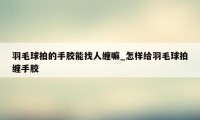 羽毛球拍的手胶能找人缠嘛_怎样给羽毛球拍缠手胶