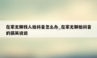 在家无聊找人拍抖音怎么办_在家无聊拍抖音的搞笑说说