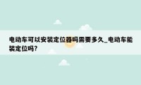电动车可以安装定位器吗需要多久_电动车能装定位吗?