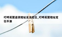 叮咚买菜送货地址无法定位_叮咚买菜地址定位不准
