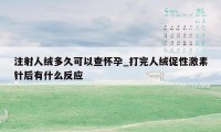 注射人绒多久可以查怀孕_打完人绒促性激素针后有什么反应