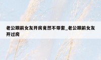老公跟前女友开房竟然不带套_老公跟前女友开过房