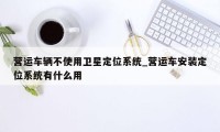 营运车辆不使用卫星定位系统_营运车安装定位系统有什么用