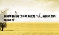 我国研制的定位导航系统是什么_我国研发的导航系统