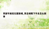 胃部不固定位置胀堵_胃总堵着下不去怎么回事