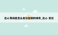 比心发动态怎么定位在别的城市_比心 定位