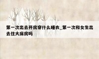 第一次出去开房穿什么睡衣_第一次和女生出去住大床房吗