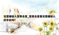 犯罪嫌疑人警察会查_警察会查看犯罪嫌疑人的手机吗?