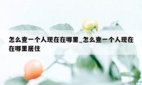 怎么查一个人现在在哪里_怎么查一个人现在在哪里居住