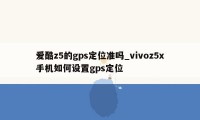 爱酷z5的gps定位准吗_vivoz5x手机如何设置gps定位