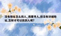 没有地址怎么找人_我要寻人,但没有详细地址,怎样才可以找到人呢?