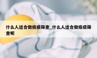 什么人适合做癌症筛查_什么人适合做癌症筛查呢