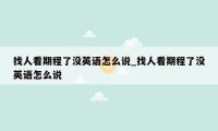 找人看期程了没英语怎么说_找人看期程了没英语怎么说